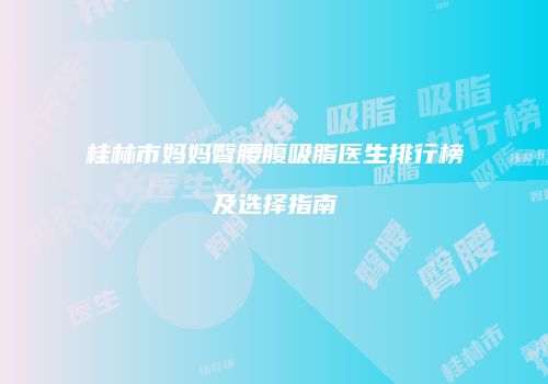 桂林市妈妈臀腰腹吸脂医生排行榜及选择指南
