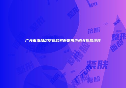 广元市面部溶脂瘦脸紧肤整形价格与医院推荐