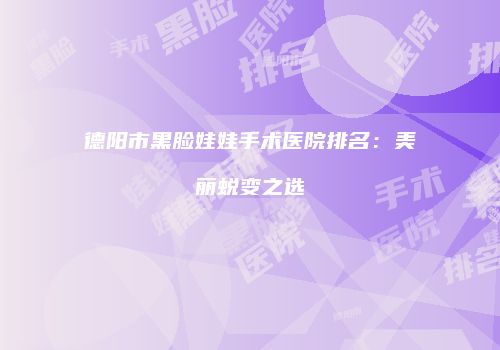 德阳市黑脸娃娃手术医院排名：美丽蜕变之选