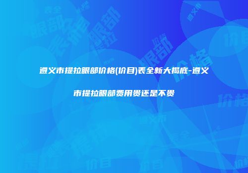 遵义市提拉眼部价格(价目)表全新大揭底-遵义市提拉眼部费用贵还是不贵