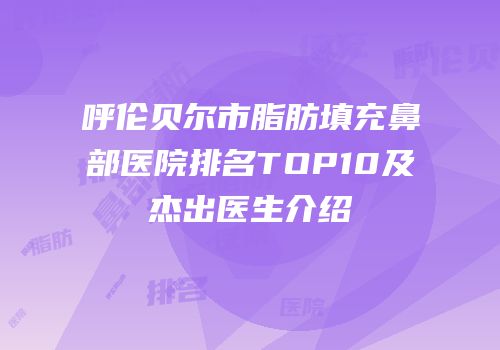 呼伦贝尔市脂肪填充鼻部医院排名TOP10及杰出医生介绍