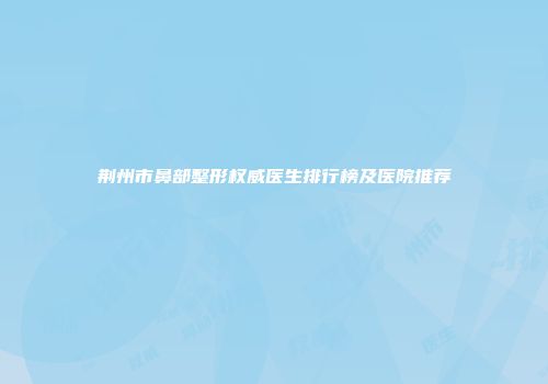 荆州市鼻部整形权威医生排行榜及医院推荐