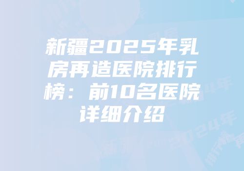 新疆2025年乳房再造医院排行榜：前10名医院详细介绍