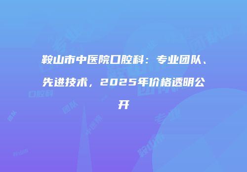 鞍山市中医院口腔科：专业团队、先进技术，2025年价格透明公开