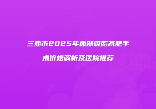 三亚市2025年面部吸脂减肥手术价格解析及医院推荐