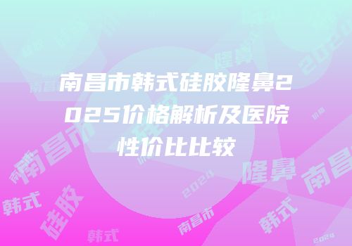 南昌市韩式硅胶隆鼻2025价格解析及医院性价比比较