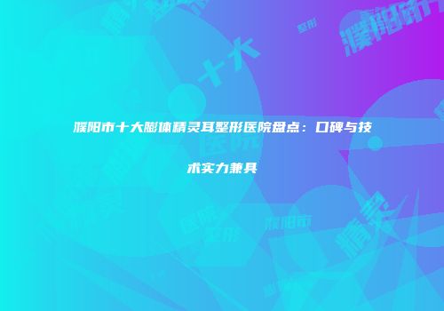 濮阳市十大膨体精灵耳整形医院盘点：口碑与技术实力兼具