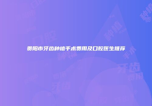 贵阳市牙齿种植手术费用及口腔医生推荐