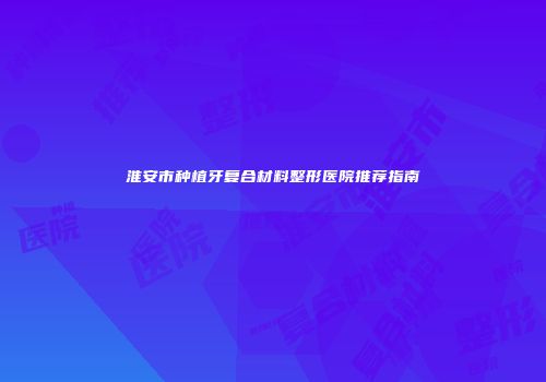 淮安市种植牙复合材料整形医院推荐指南