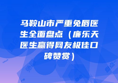 马鞍山市严重兔唇医生全面盘点（廉乐天医生赢得网友极佳口碑赞赏）