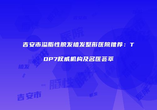 吉安市溢脂性脱发植发整形医院推荐：TOP7权威机构及名医荟萃