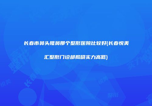 长春市鼻头隆鼻那个整形医院比较好(长春悦美汇整形门诊部揭晓实力高低)