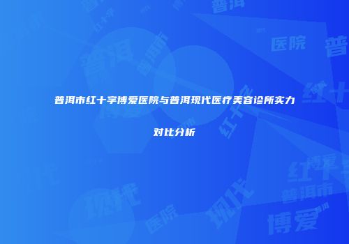 普洱市红十字博爱医院与普洱现代医疗美容诊所实力对比分析