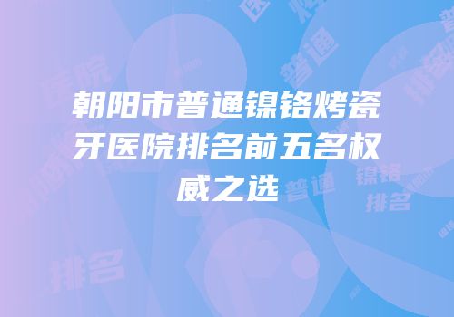 朝阳市普通镍铬烤瓷牙医院排名前五名权威之选