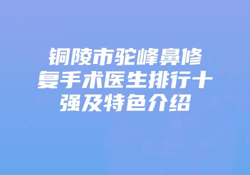 铜陵市驼峰鼻修复手术医生排行十强及特色介绍