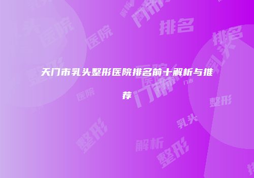 天门市乳头整形医院排名前十解析与推荐