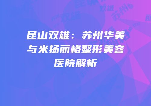 昆山双雄：苏州华美与米扬丽格整形美容医院解析