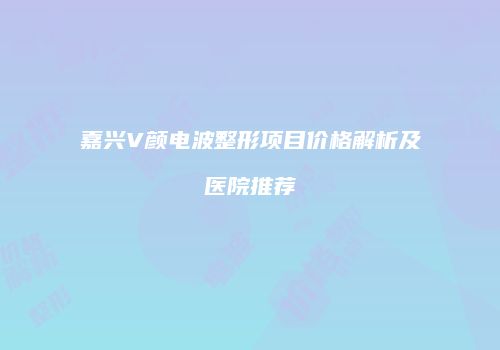 嘉兴V颜电波整形项目价格解析及医院推荐