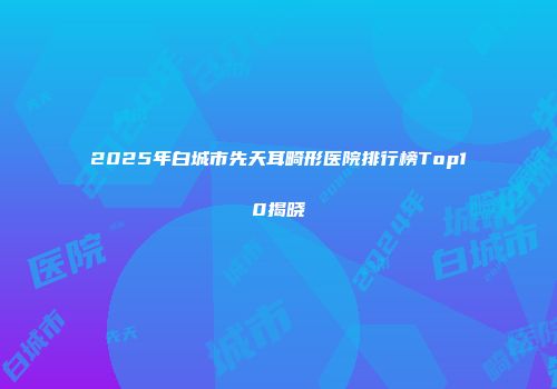 2025年白城市先天耳畸形医院排行榜Top10揭晓