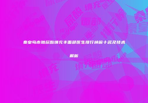 秦皇岛市玻尿酸填充丰面部医生排行榜前十名及技术解析