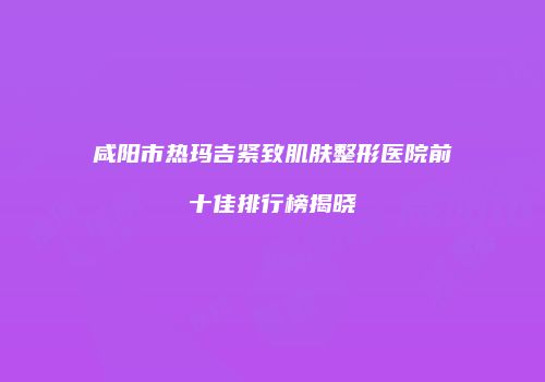 咸阳市热玛吉紧致肌肤整形医院前十佳排行榜揭晓