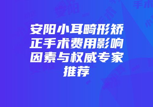 安阳小耳畸形矫正手术费用影响因素与权威专家推荐