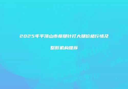 2025年平顶山市瘦腿针打大腿价格行情及整形机构推荐