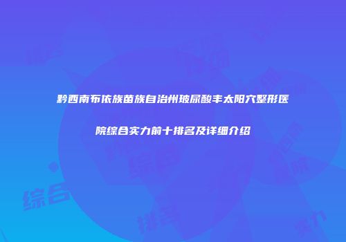 黔西南布依族苗族自治州玻尿酸丰太阳穴整形医院综合实力前十排名及详细介绍