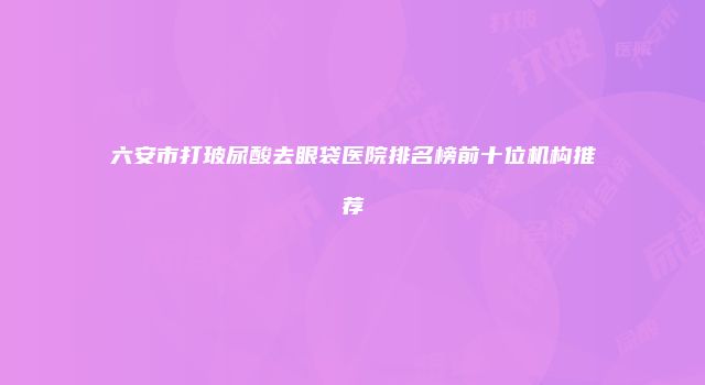 六安市打玻尿酸去眼袋医院排名榜前十位机构推荐