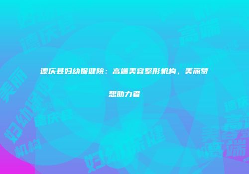 德庆县妇幼保健院：高端美容整形机构，美丽梦想助力者