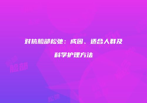 对抗脸部松弛：成因、适合人群及科学护理方法