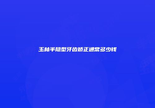 玉林半隐型牙齿矫正通常多少钱