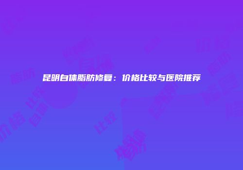 昆明自体脂肪修复：价格比较与医院推荐