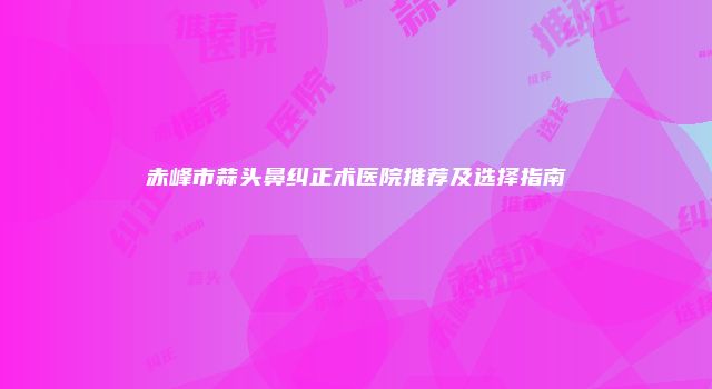 赤峰市蒜头鼻纠正术医院推荐及选择指南