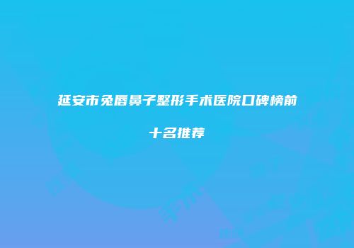 延安市兔唇鼻子整形手术医院口碑榜前十名推荐