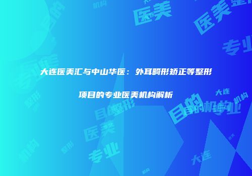 大连医美汇与中山华医：外耳畸形矫正等整形项目的专业医美机构解析