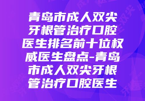 青岛市成人双尖牙根管治疗口腔医生排名前十位权威医生盘点-青岛市成人双尖牙根管治疗口腔医生