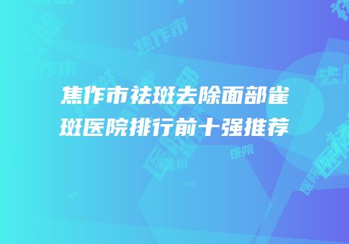 焦作市祛斑去除面部雀斑医院排行前十强推荐