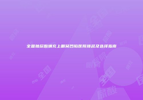 全国玻尿酸填充上眼窝凹陷医院排名及选择指南