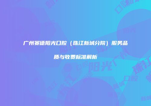 广州赛德阳光口腔（珠江新城分院）服务品质与收费标准解析