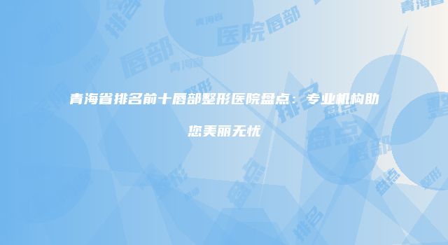 青海省排名前十唇部整形医院盘点：专业机构助您美丽无忧
