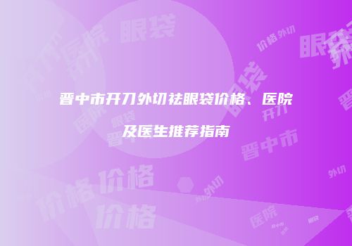 晋中市开刀外切祛眼袋价格、医院及医生推荐指南