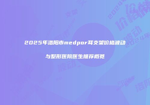 2025年洛阳市medpor耳支架价格波动与整形医院医生推荐概览