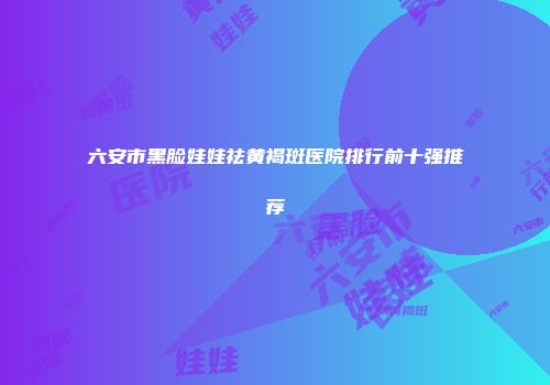 六安市黑脸娃娃祛黄褐斑医院排行前十强推荐