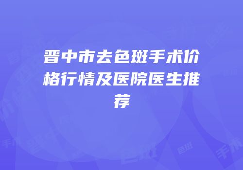 晋中市去色斑手术价格行情及医院医生推荐