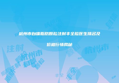 杭州市自体脂肪颗粒注射丰全脸医生排名及价格行情揭秘