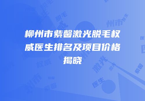 柳州市紫馨激光脱毛权威医生排名及项目价格揭晓