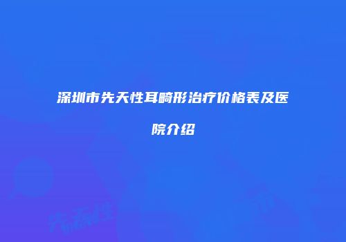 深圳市先天性耳畸形治疗价格表及医院介绍
