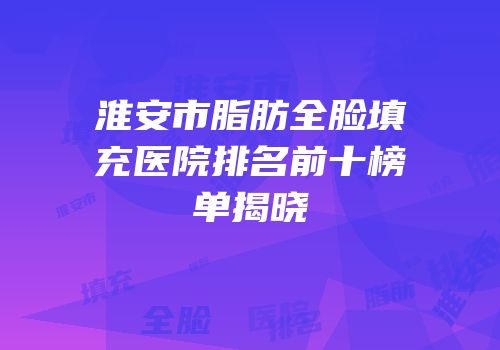 淮安市脂肪全脸填充医院排名前十榜单揭晓