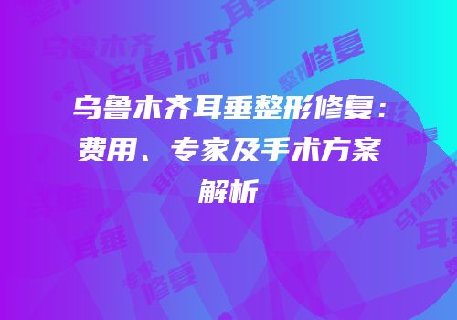 乌鲁木齐耳垂整形修复：费用、专家及手术方案解析